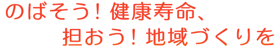 のばそう！健康寿命、担おう！地域づくりを